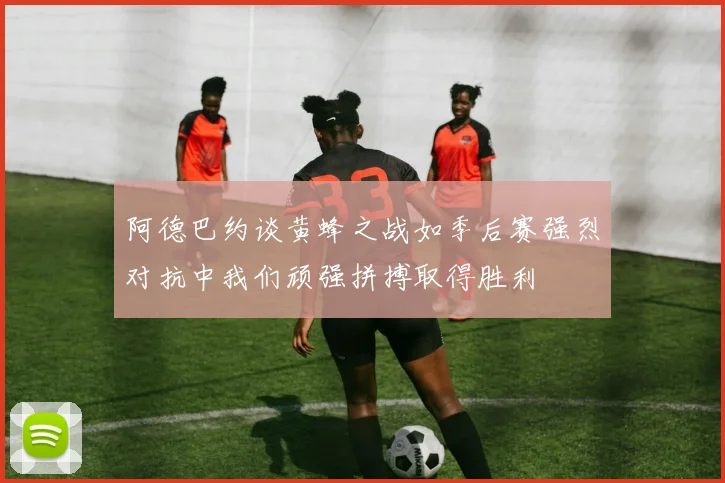 阿德巴约谈黄蜂之战如季后赛强烈对抗中我们顽强拼搏取得胜利
