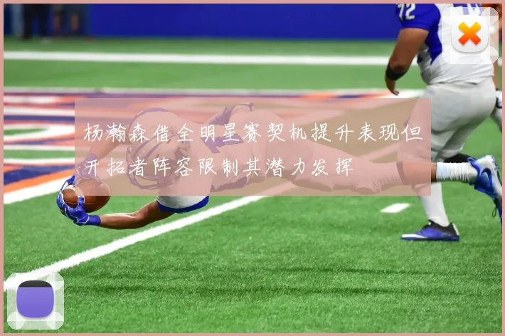 杨瀚森借全明星赛契机提升表现但开拓者阵容限制其潜力发挥