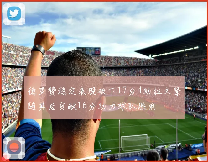 德罗赞稳定表现砍下17分4助拉文紧随其后贡献16分助力球队胜利