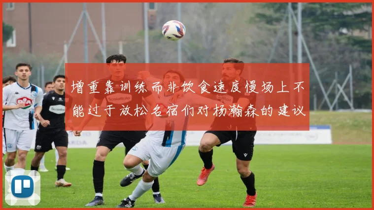 增重靠训练而非饮食速度慢场上不能过于放松名宿们对杨瀚森的建议