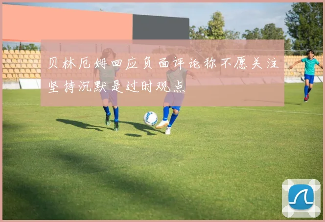 贝林厄姆回应负面评论称不愿关注坚持沉默是过时观点