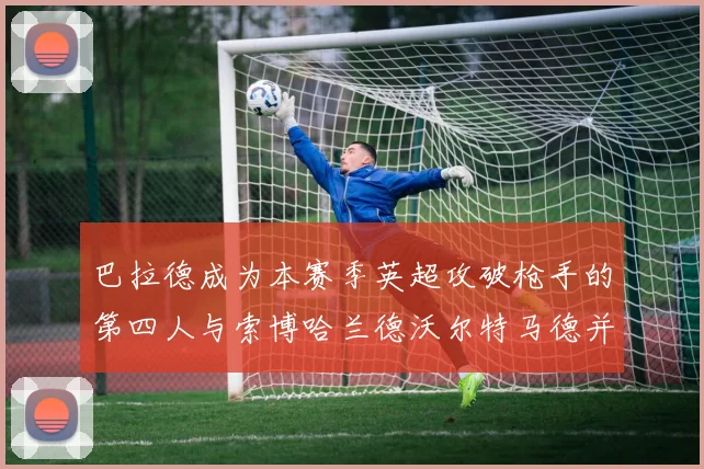 巴拉德成为本赛季英超攻破枪手的第四人与索博哈兰德沃尔特马德并肩齐名