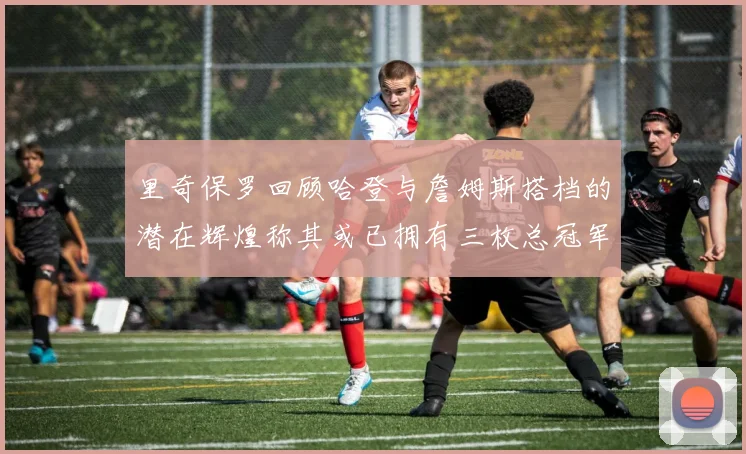 里奇保罗回顾哈登与詹姆斯搭档的潜在辉煌称其或已拥有三枚总冠军戒指