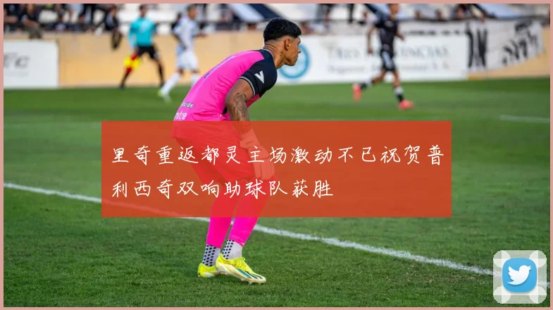 里奇重返都灵主场激动不已祝贺普利西奇双响助球队获胜
