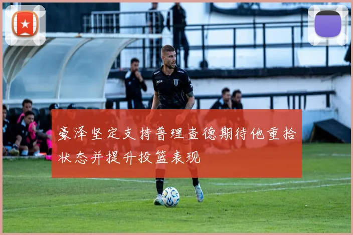 豪泽坚定支持普理查德期待他重拾状态并提升投篮表现