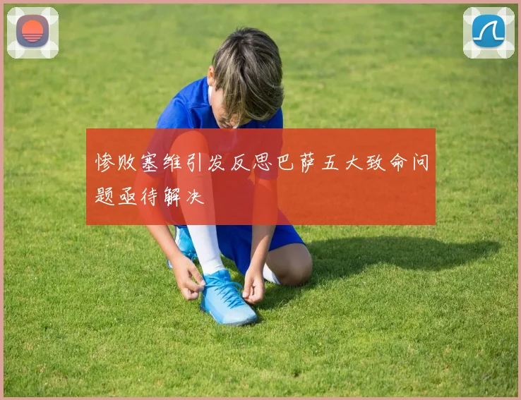 惨败塞维引发反思巴萨五大致命问题亟待解决