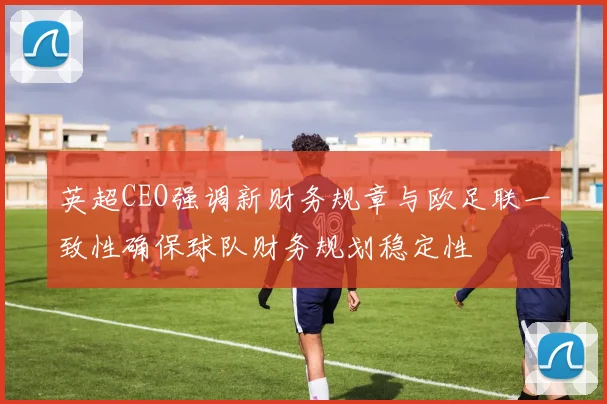 英超CEO强调新财务规章与欧足联一致性确保球队财务规划稳定性