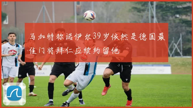 马加特称诺伊尔39岁依然是德国最佳门将拜仁应续约留他