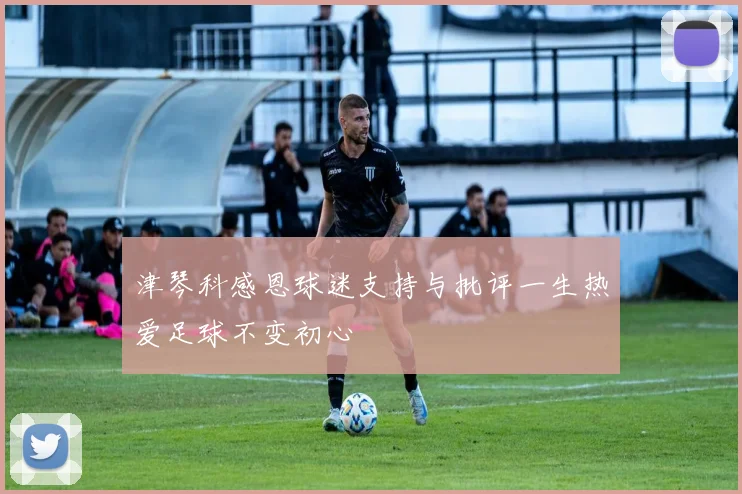 津琴科感恩球迷支持与批评一生热爱足球不变初心