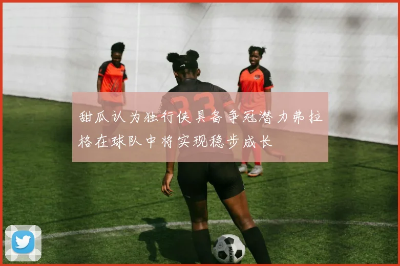 甜瓜认为独行侠具备争冠潜力弗拉格在球队中将实现稳步成长