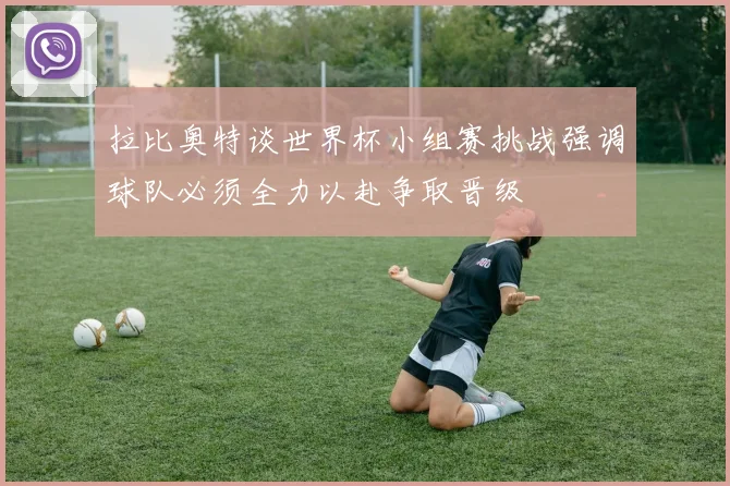 拉比奥特谈世界杯小组赛挑战强调球队必须全力以赴争取晋级