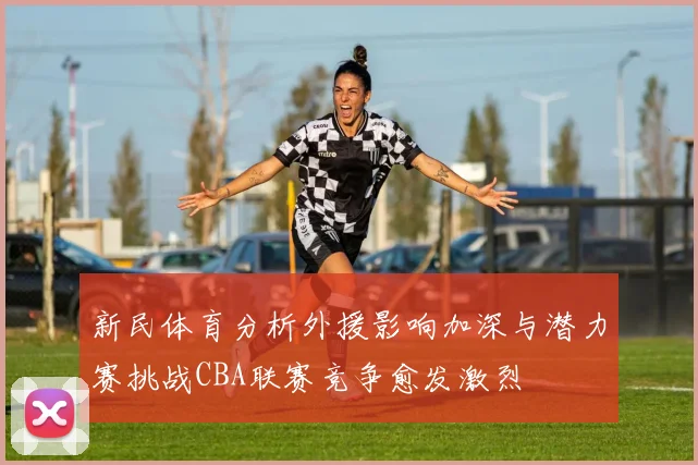 新民体育分析外援影响加深与潜力赛挑战CBA联赛竞争愈发激烈