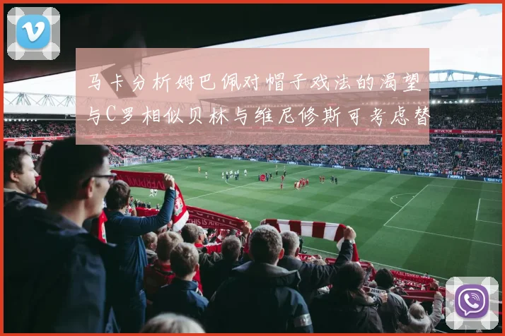 马卡分析姆巴佩对帽子戏法的渴望与C罗相似贝林与维尼修斯可考虑替补出战
