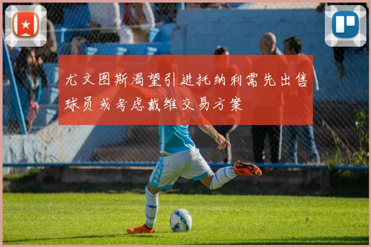 尤文图斯渴望引进托纳利需先出售球员或考虑戴维交易方案