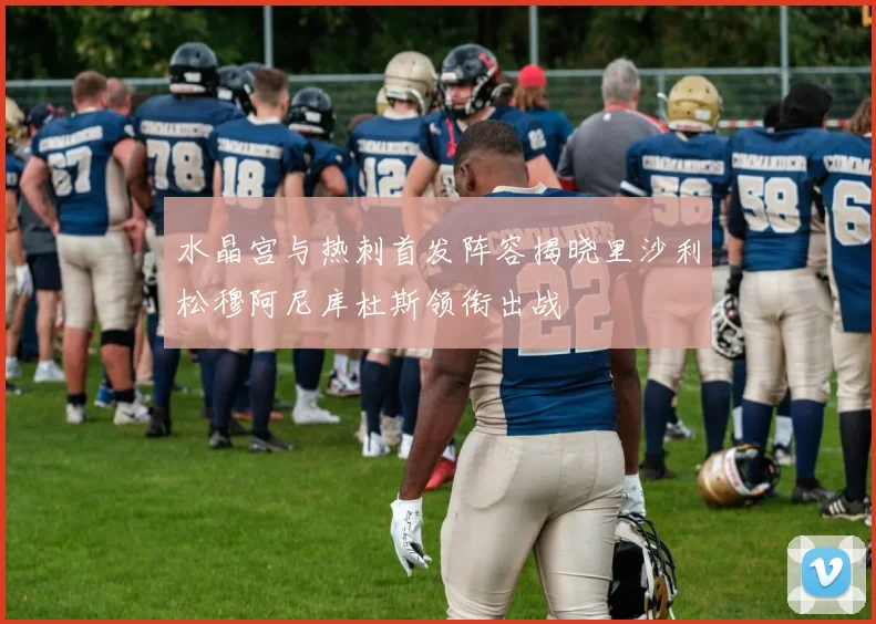 水晶宫与热刺首发阵容揭晓里沙利松穆阿尼库杜斯领衔出战