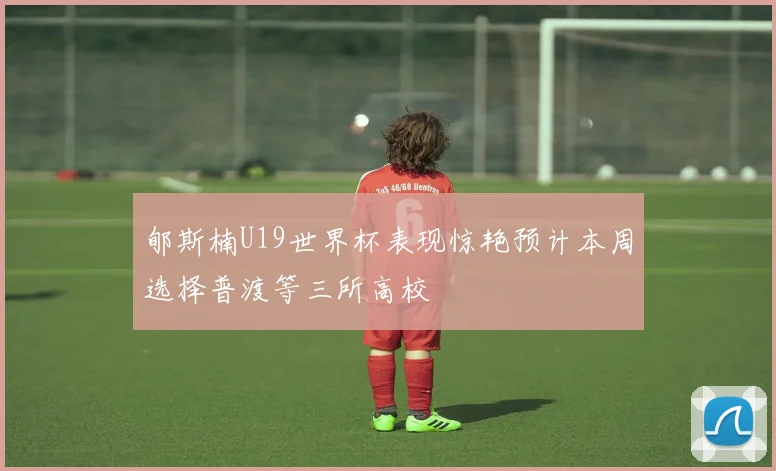 郇斯楠U19世界杯表现惊艳预计本周选择普渡等三所高校
