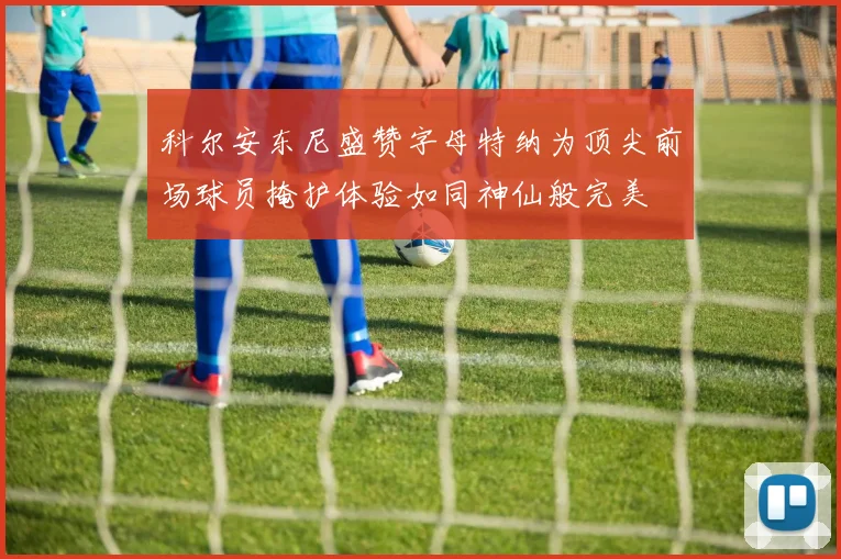 科尔安东尼盛赞字母特纳为顶尖前场球员掩护体验如同神仙般完美